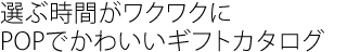 選ぶ時間がワクワクに
POPでかわいいギフトカタログ