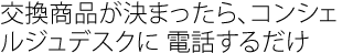 交換商品が決まったら、
コンシェルジュデスクに 電話するだけ
