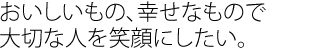 おいしいもの、幸せなもので大切な人を笑顔にしたい。