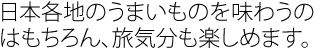 日本各地のうまいものを味わうのはもちろん、旅気分も楽しめます。